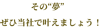 その夢ぜひ当社で叶えましょう！